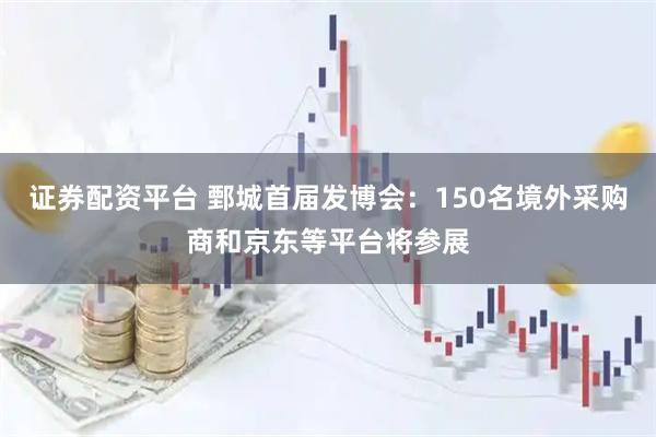 证券配资平台 鄄城首届发博会：150名境外采购商和京东等平台将参展