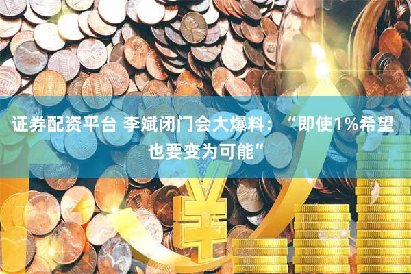 证券配资平台 李斌闭门会大爆料：“即使1%希望 也要变为可能”