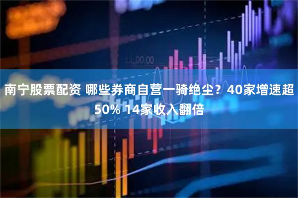 南宁股票配资 哪些券商自营一骑绝尘？40家增速超50% 14家收入翻倍