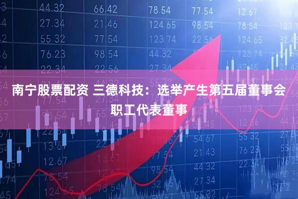 南宁股票配资 三德科技：选举产生第五届董事会职工代表董事