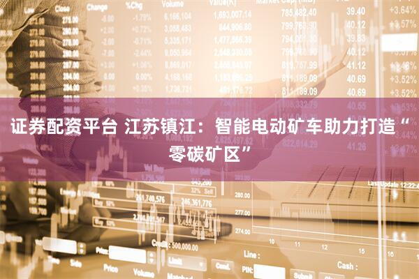 证券配资平台 江苏镇江：智能电动矿车助力打造“零碳矿区”