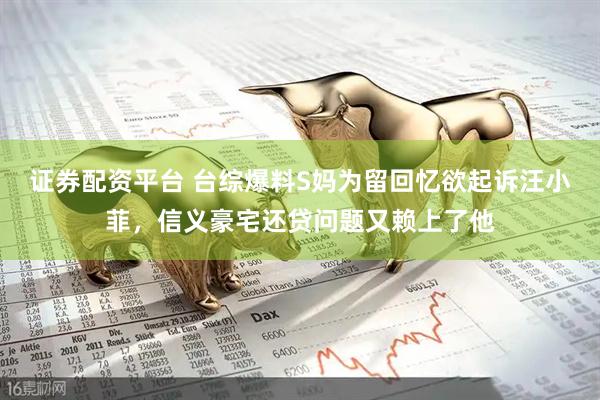 证券配资平台 台综爆料S妈为留回忆欲起诉汪小菲，信义豪宅还贷问题又赖上了他