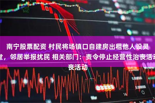 南宁股票配资 村民将场镇口自建房出租他人设灵堂，邻居举报扰民 相关部门：责令停止经营性治丧活动