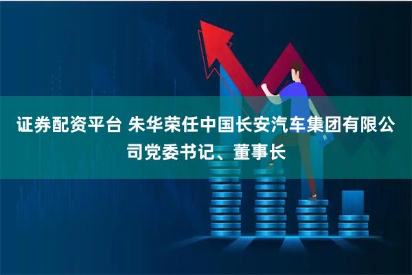 证券配资平台 朱华荣任中国长安汽车集团有限公司党委书记、董事长