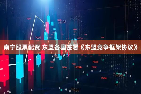 南宁股票配资 东盟各国签署《东盟竞争框架协议》