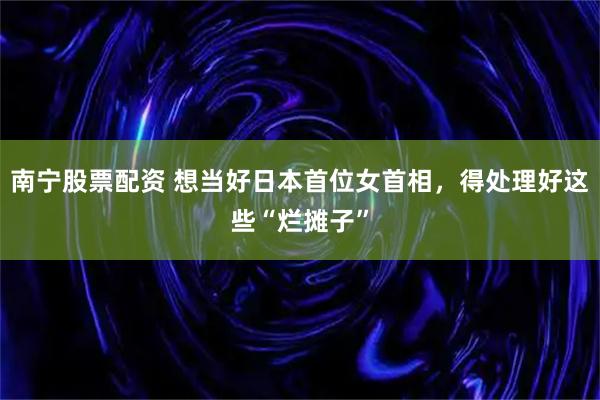 南宁股票配资 想当好日本首位女首相，得处理好这些“烂摊子”