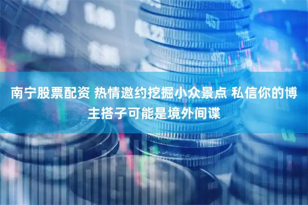 南宁股票配资 热情邀约挖掘小众景点 私信你的博主搭子可能是境外间谍