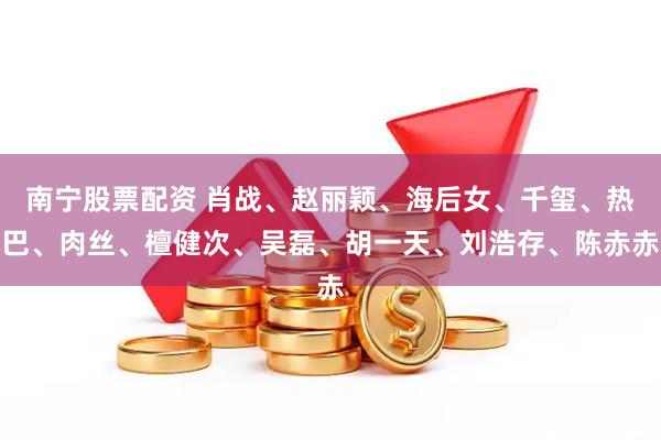 南宁股票配资 肖战、赵丽颖、海后女、千玺、热巴、肉丝、檀健次、吴磊、胡一天、刘浩存、陈赤赤