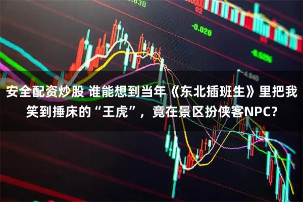 安全配资炒股 谁能想到当年《东北插班生》里把我笑到捶床的“王虎”，竟在景区扮侠客NPC？