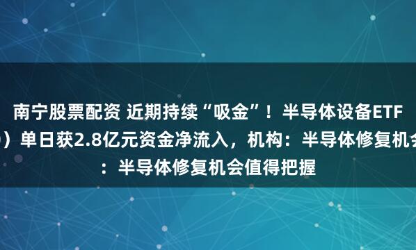 南宁股票配资 近期持续“吸金”!半导体设备ETF(561980)单日获2.8亿元资金净流入,机构:半导体修复机会值得把握