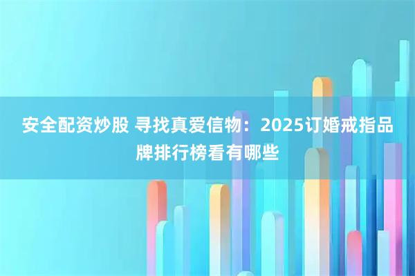安全配资炒股 寻找真爱信物:2025订婚戒指品牌排行榜看有哪些