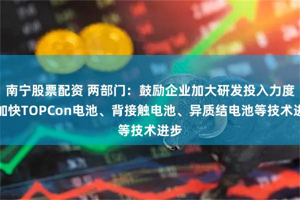 南宁股票配资 两部门：鼓励企业加大研发投入力度，加快TOPCon电池、背接触电池、异质结电池等技术进步