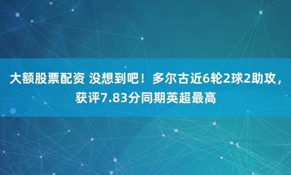大额股票配资 没想到吧！多尔古近6轮2球2助攻，获评7.83分同期英超最高