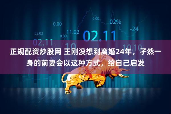 正规配资炒股网 王刚没想到离婚24年，孑然一身的前妻会以这种方式，给自己启发