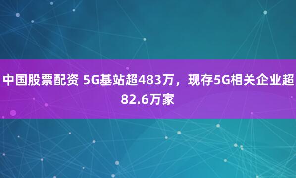 中国股票配资 5G基站超483万，现存5G相关企业超82.6万家