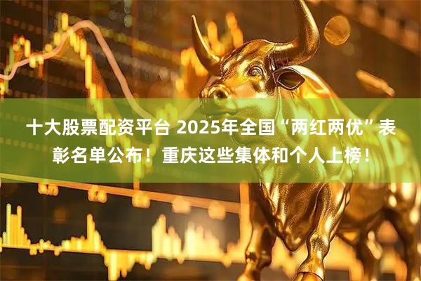 十大股票配资平台 2025年全国“两红两优”表彰名单公布!重庆这些集体和个人上榜!