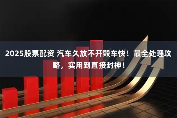 2025股票配资 汽车久放不开毁车快！最全处理攻略，实用到直接封神！