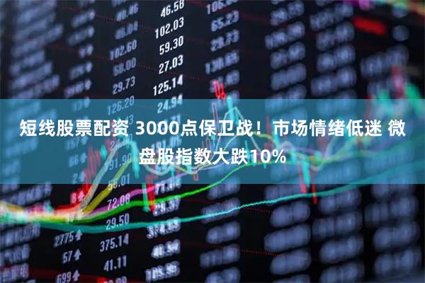 短线股票配资 3000点保卫战!市场情绪低迷 微盘股指数大跌10%