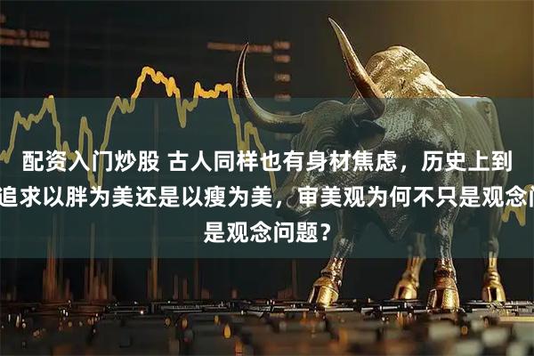 配资入门炒股 古人同样也有身材焦虑,历史上到底是追求以胖为美还是以瘦为美,审美观为何不只是观念问题?