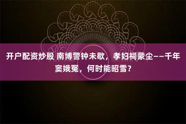 开户配资炒股 南博警钟未歇，孝妇祠蒙尘——千年窦娥冤，何时能昭雪？
