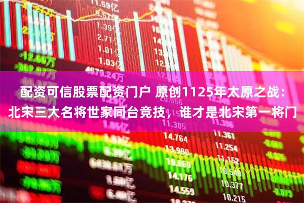 配资可信股票配资门户 原创1125年太原之战：北宋三大名将世家同台竞技，谁才是北宋第一将门