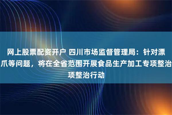 网上股票配资开户 四川市场监督管理局：针对漂白鸡爪等问题，将在全省范围开展食品生产加工专项整治行动