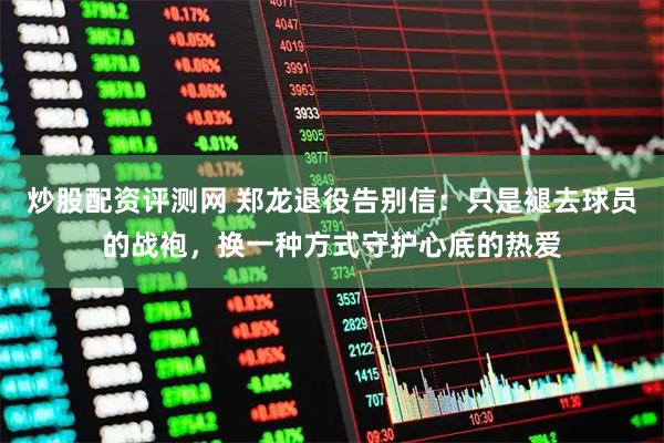 炒股配资评测网 郑龙退役告别信：只是褪去球员的战袍，换一种方式守护心底的热爱