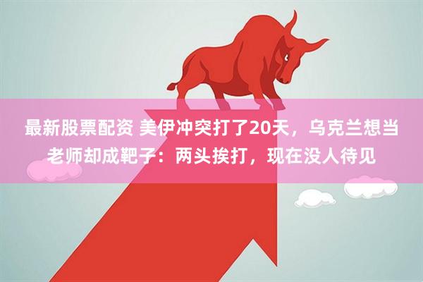 最新股票配资 美伊冲突打了20天,乌克兰想当老师却成靶子:两头挨打,现在没人待见