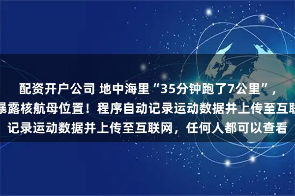 配资开户公司 地中海里“35分钟跑了7公里”,海军军官用健身App,暴露核航母位置!程序自动记录运动数据并上传至互联网,任何人都可以查看