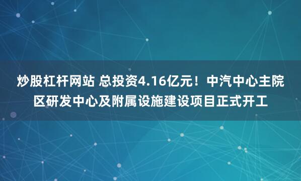 炒股杠杆网站 总投资4.16亿元！中汽中心主院区研发中心及附属设施建设项目正式开工