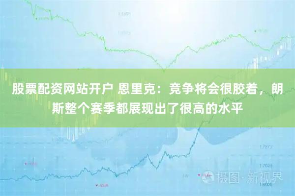 股票配资网站开户 恩里克：竞争将会很胶着，朗斯整个赛季都展现出了很高的水平