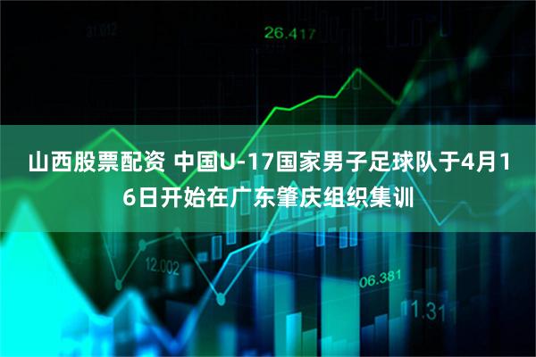 山西股票配资 中国U-17国家男子足球队于4月16日开始在广东肇庆组织集训