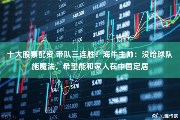 十大股票配资 带队三连胜！海牛主帅：没给球队施魔法，希望能和家人在中国定居
