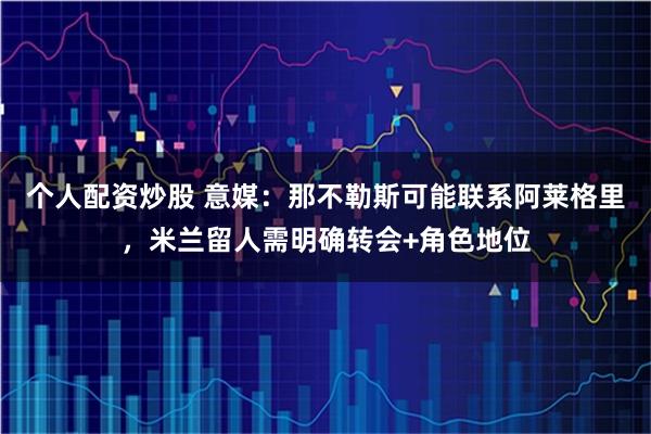 个人配资炒股 意媒：那不勒斯可能联系阿莱格里，米兰留人需明确转会+角色地位
