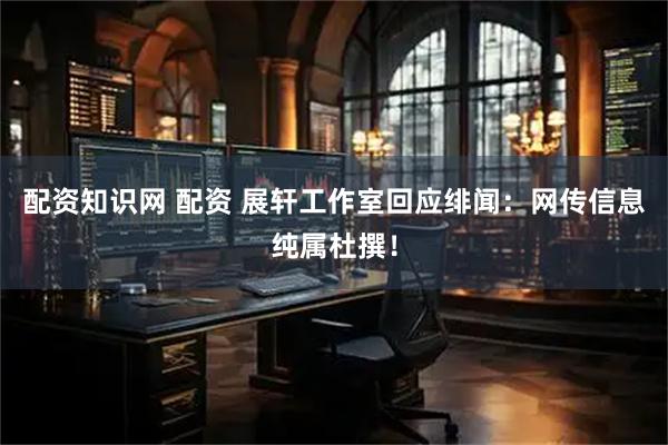 配资知识网 配资 展轩工作室回应绯闻：网传信息纯属杜撰！