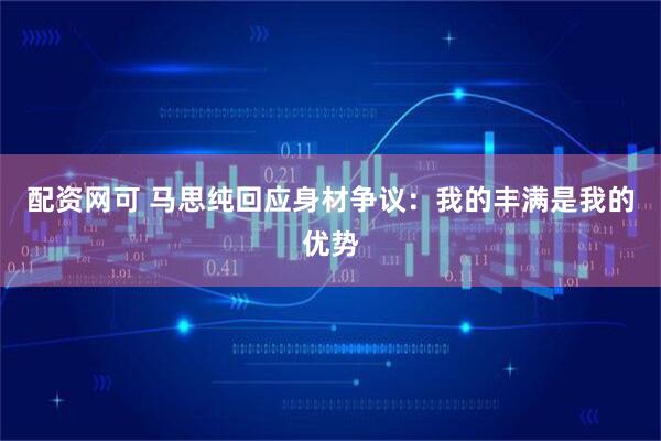 配资网可 马思纯回应身材争议：我的丰满是我的优势