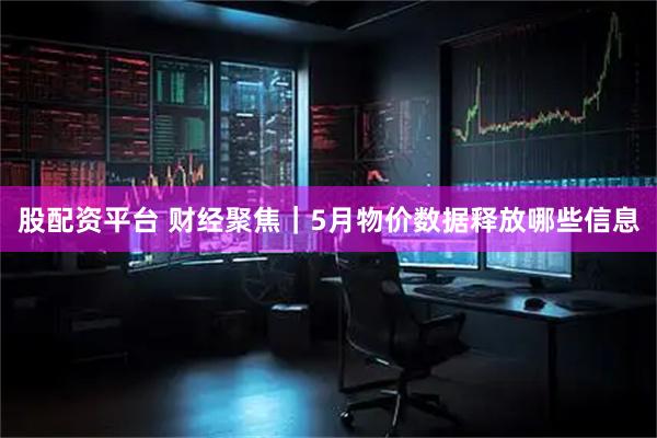 股配资平台 财经聚焦｜5月物价数据释放哪些信息