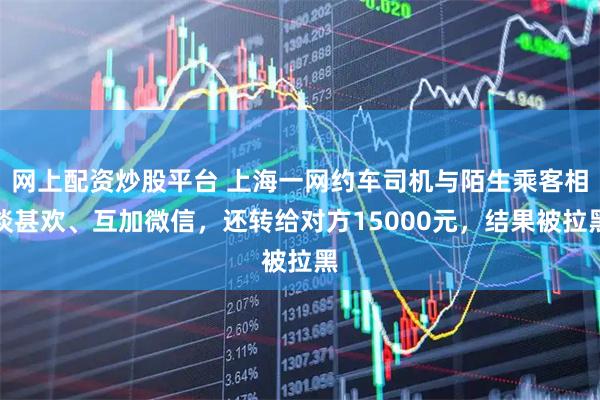 网上配资炒股平台 上海一网约车司机与陌生乘客相谈甚欢、互加微信，还转给对方15000元，结果被拉黑