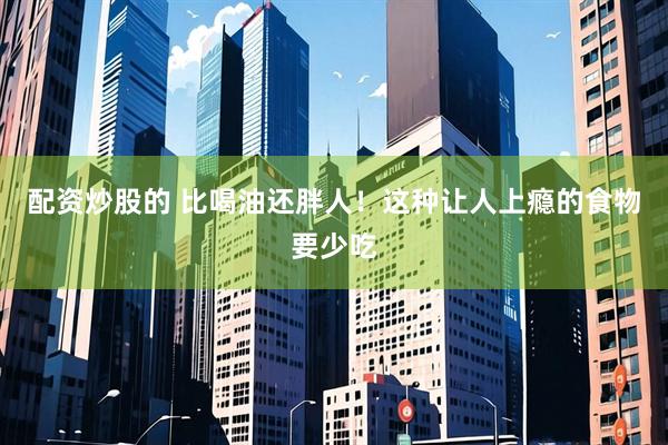 配资炒股的 比喝油还胖人！这种让人上瘾的食物要少吃