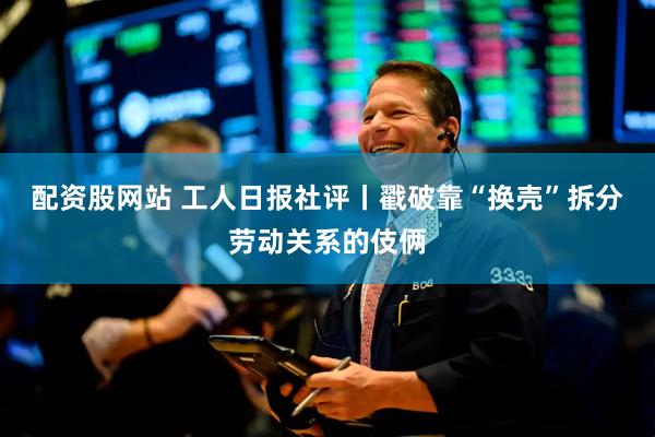 配资股网站 工人日报社评丨戳破靠“换壳”拆分劳动关系的伎俩