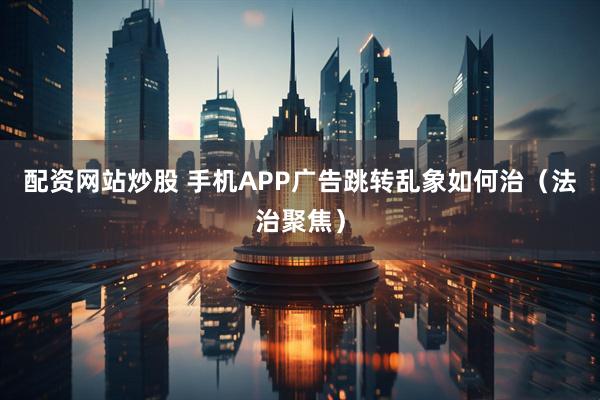 配资网站炒股 手机APP广告跳转乱象如何治（法治聚焦）