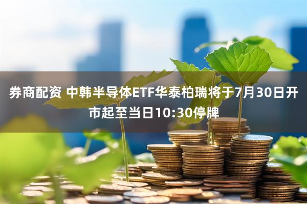 券商配资 中韩半导体ETF华泰柏瑞将于7月30日开市起至当日10:30停牌