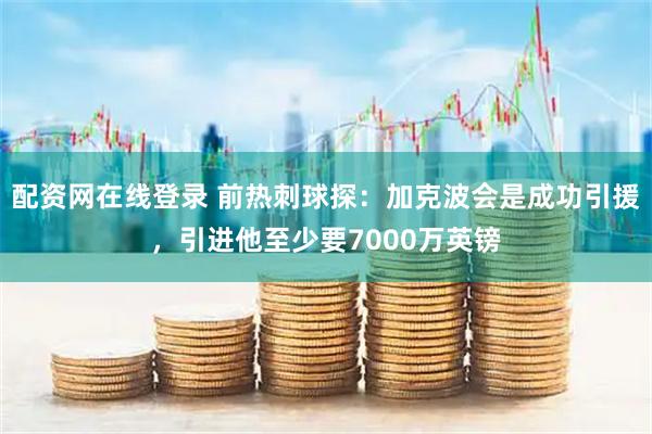 配资网在线登录 前热刺球探：加克波会是成功引援，引进他至少要7000万英镑
