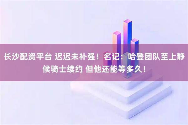 长沙配资平台 迟迟未补强！名记：哈登团队至上静候骑士续约 但他还能等多久！