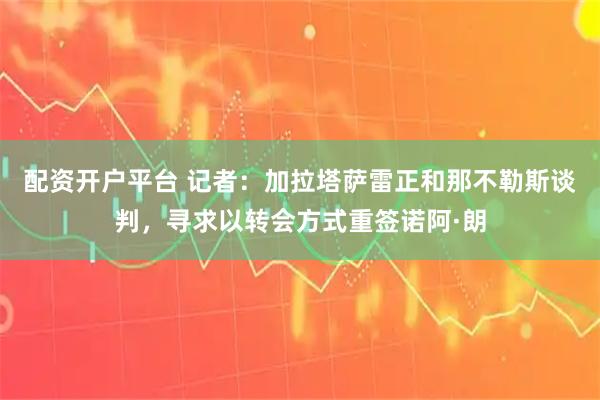 配资开户平台 记者：加拉塔萨雷正和那不勒斯谈判，寻求以转会方式重签诺阿·朗